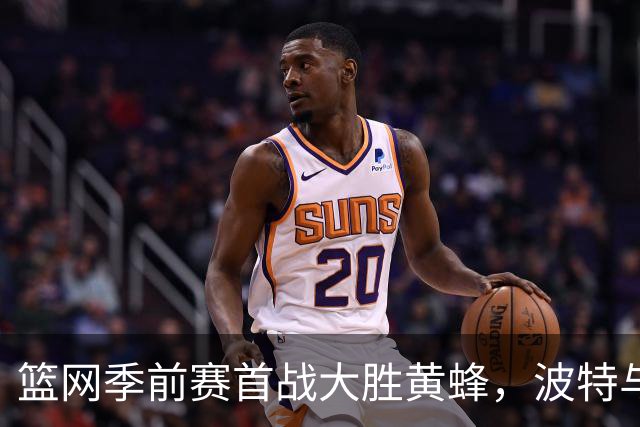 篮网季前赛首战大胜黄蜂，波特与里德表现亮眼